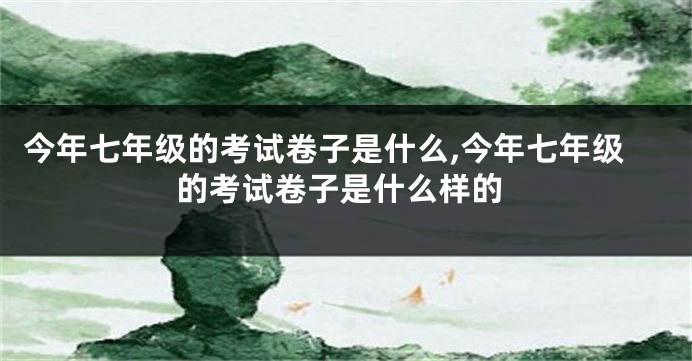 今年七年级的考试卷子是什么,今年七年级的考试卷子是什么样的