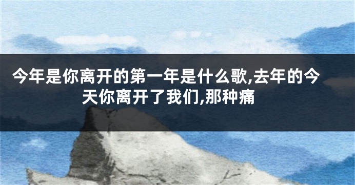 今年是你离开的第一年是什么歌,去年的今天你离开了我们,那种痛