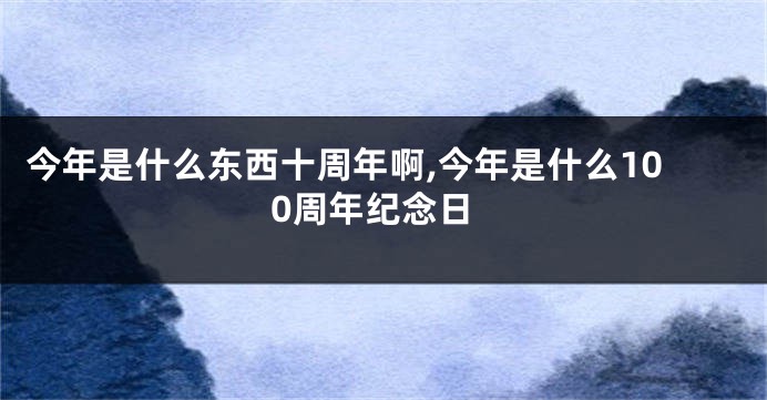 今年是什么东西十周年啊,今年是什么100周年纪念日