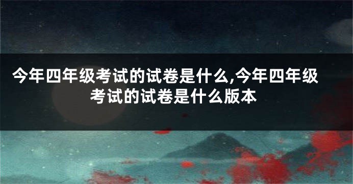 今年四年级考试的试卷是什么,今年四年级考试的试卷是什么版本