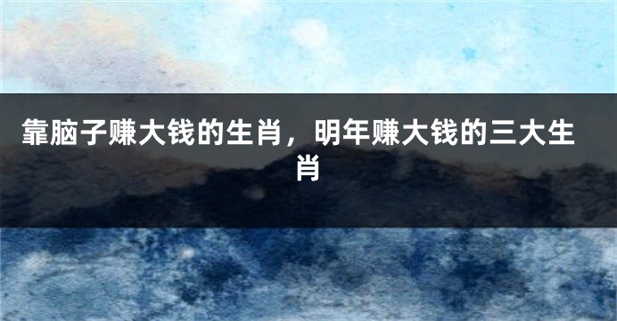 靠脑子赚大钱的生肖，明年赚大钱的三大生肖