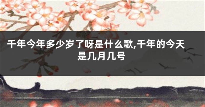 千年今年多少岁了呀是什么歌,千年的今天是几月几号