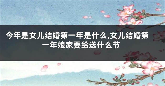今年是女儿结婚第一年是什么,女儿结婚第一年娘家要给送什么节