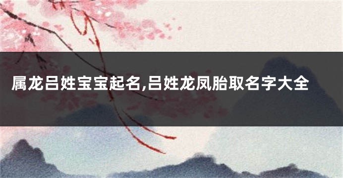 属龙吕姓宝宝起名,吕姓龙凤胎取名字大全