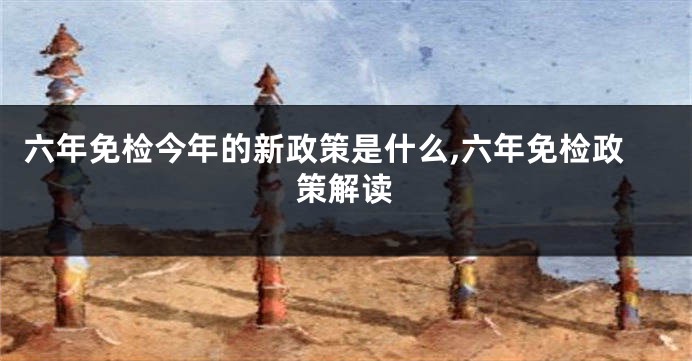六年免检今年的新政策是什么,六年免检政策解读
