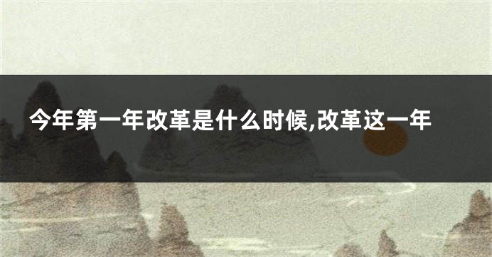 今年第一年改革是什么时候,改革这一年
