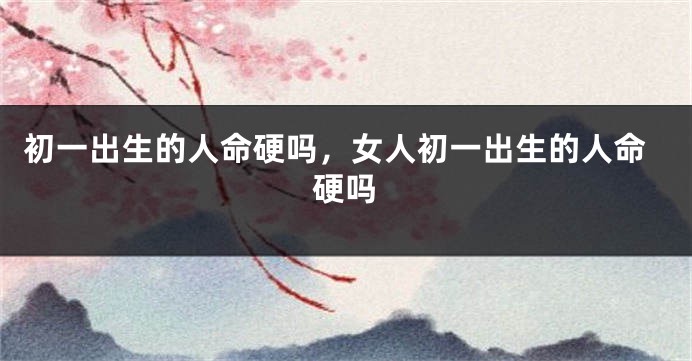 初一出生的人命硬吗，女人初一出生的人命硬吗