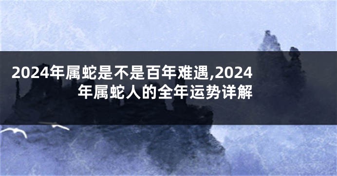 2024年属蛇是不是百年难遇,2024年属蛇人的全年运势详解