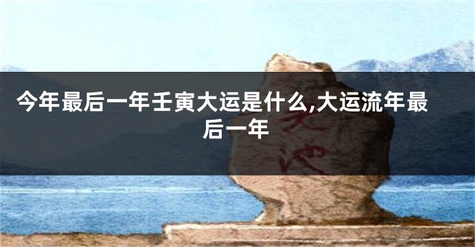 今年最后一年壬寅大运是什么,大运流年最后一年