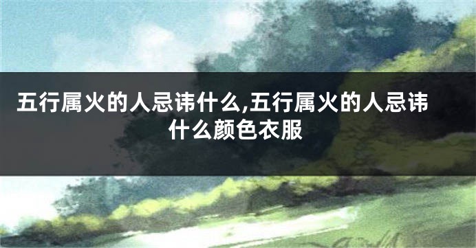 五行属火的人忌讳什么,五行属火的人忌讳什么颜色衣服