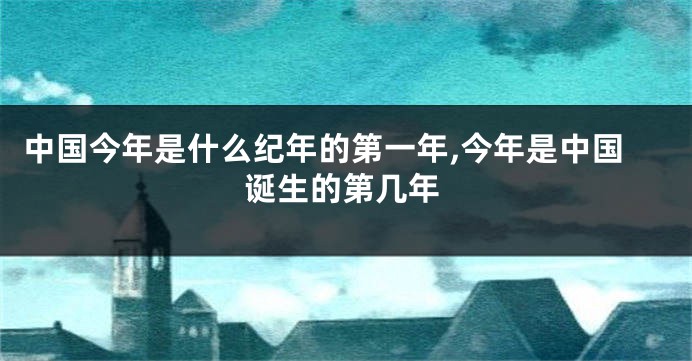 中国今年是什么纪年的第一年,今年是中国诞生的第几年