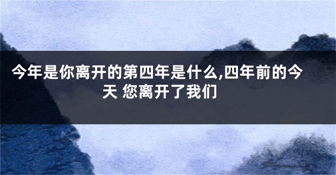 今年是你离开的第四年是什么,四年前的今天 您离开了我们