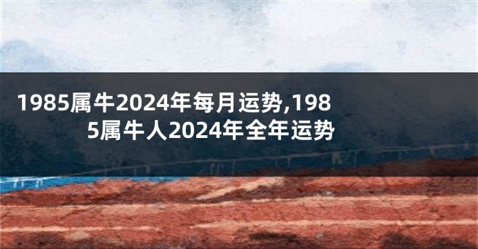 1985属牛2024年每月运势,1985属牛人2024年全年运势