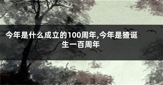 今年是什么成立的100周年,今年是猹诞生一百周年