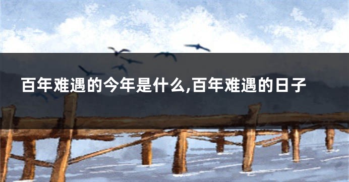 百年难遇的今年是什么,百年难遇的日子