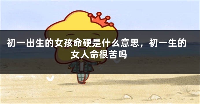 初一出生的女孩命硬是什么意思，初一生的女人命很苦吗