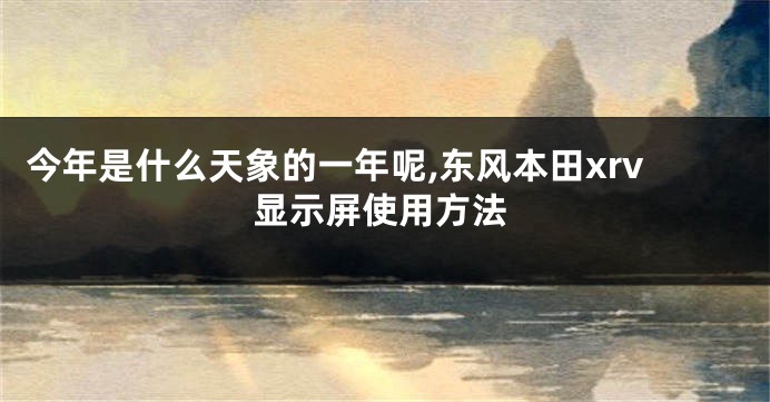 今年是什么天象的一年呢,东风本田xrv显示屏使用方法