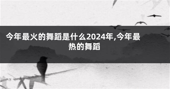 今年最火的舞蹈是什么2024年,今年最热的舞蹈