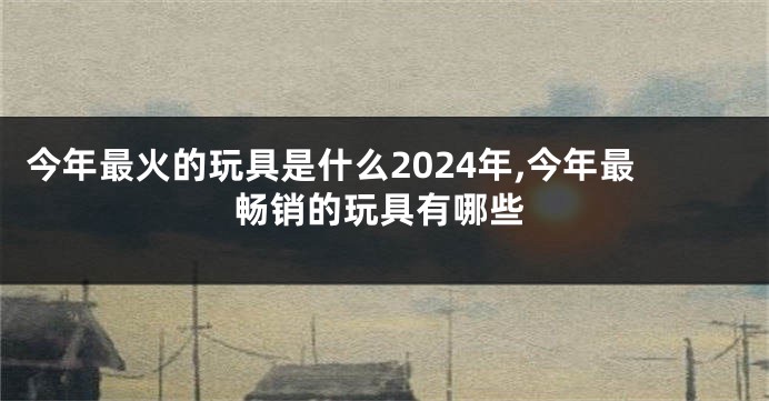 今年最火的玩具是什么2024年,今年最畅销的玩具有哪些