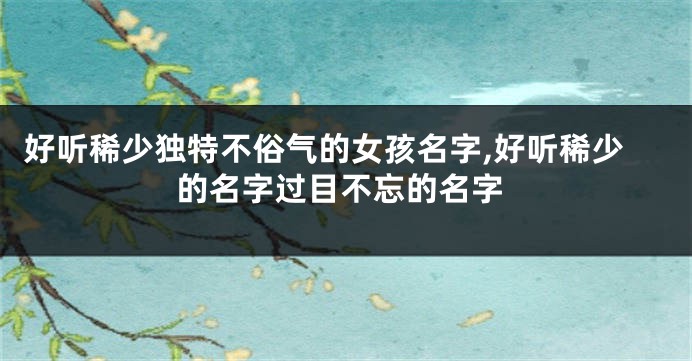 好听稀少独特不俗气的女孩名字,好听稀少的名字过目不忘的名字