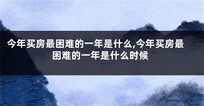 今年买房最困难的一年是什么,今年买房最困难的一年是什么时候