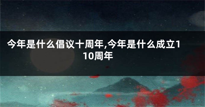 今年是什么倡议十周年,今年是什么成立110周年
