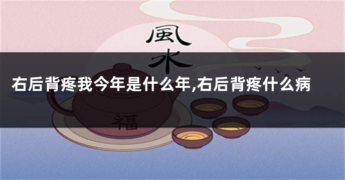 右后背疼我今年是什么年,右后背疼什么病
