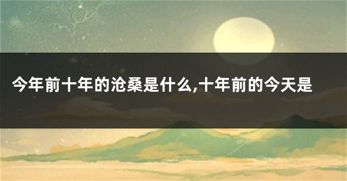 今年前十年的沧桑是什么,十年前的今天是