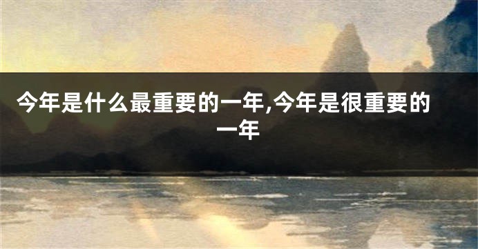 今年是什么最重要的一年,今年是很重要的一年
