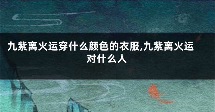 九紫离火运穿什么颜色的衣服,九紫离火运对什么人
