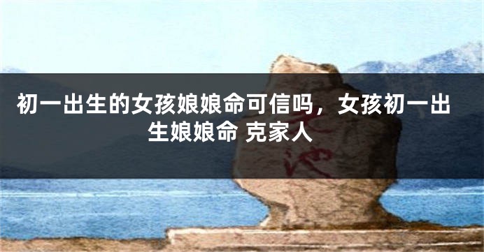 初一出生的女孩娘娘命可信吗，女孩初一出生娘娘命 克家人