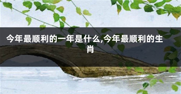 今年最顺利的一年是什么,今年最顺利的生肖