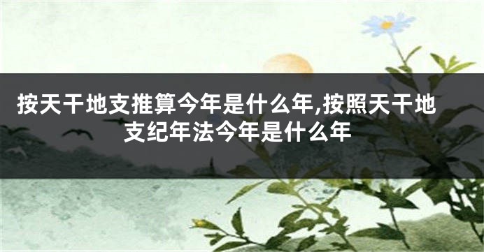 按天干地支推算今年是什么年,按照天干地支纪年法今年是什么年