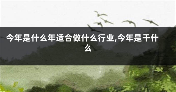今年是什么年适合做什么行业,今年是干什么