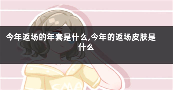 今年返场的年套是什么,今年的返场皮肤是什么
