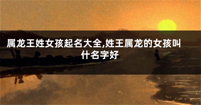属龙王姓女孩起名大全,姓王属龙的女孩叫什名字好