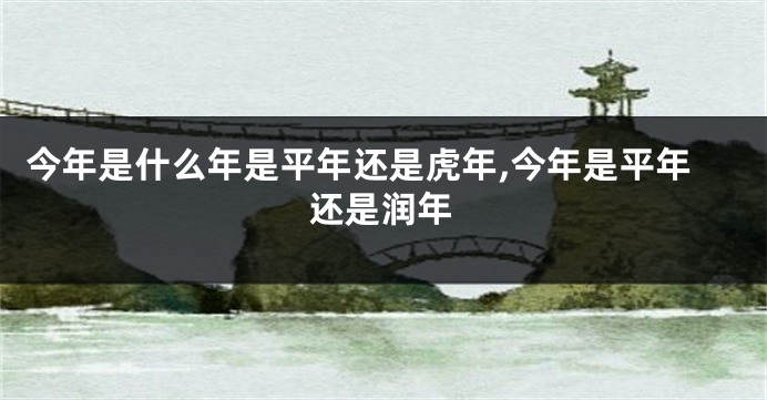 今年是什么年是平年还是虎年,今年是平年还是润年