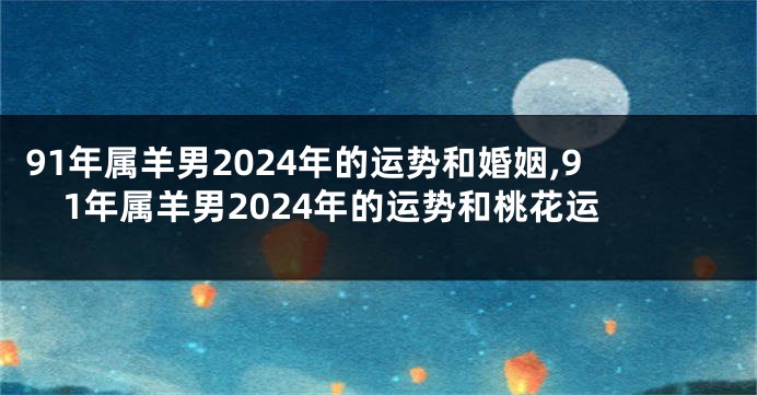 91年属羊男2024年的运势和婚姻,91年属羊男2024年的运势和桃花运