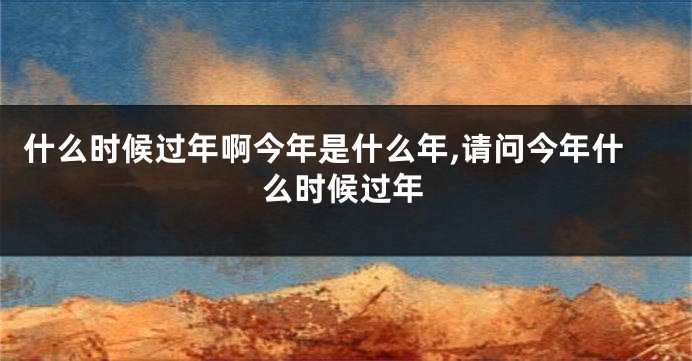 什么时候过年啊今年是什么年,请问今年什么时候过年