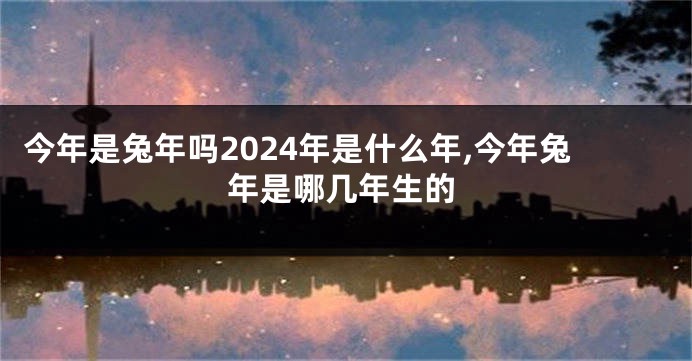 今年是兔年吗2024年是什么年,今年兔年是哪几年生的