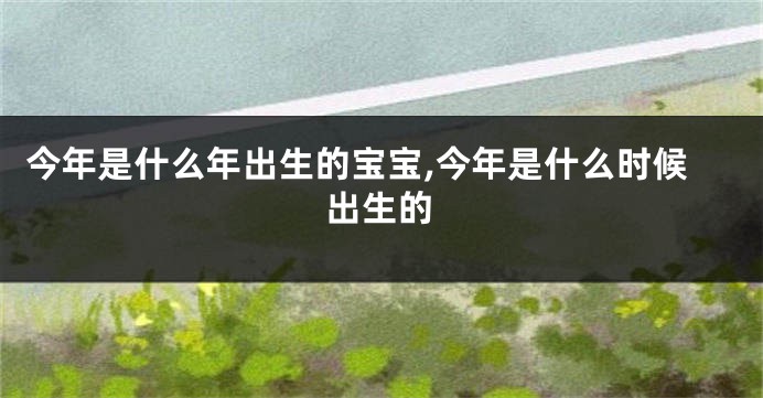 今年是什么年出生的宝宝,今年是什么时候出生的