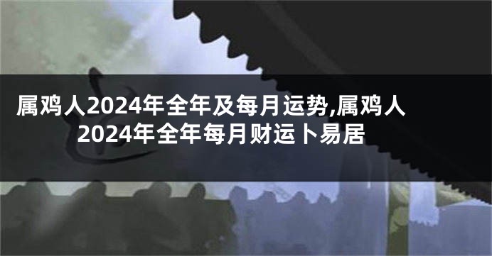 属鸡人2024年全年及每月运势,属鸡人2024年全年每月财运卜易居