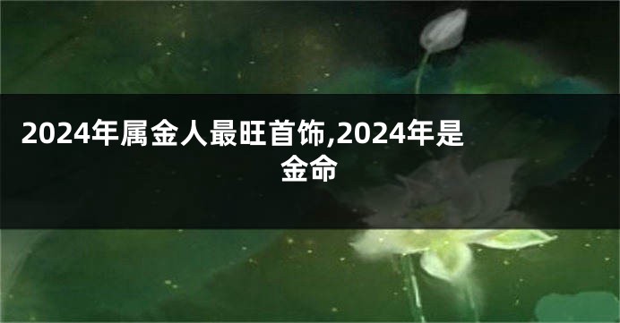 2024年属金人最旺首饰,2024年是金命