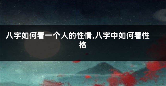 八字如何看一个人的性情,八字中如何看性格
