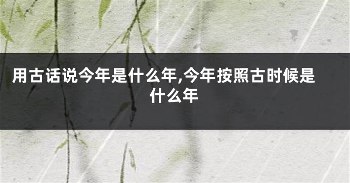 用古话说今年是什么年,今年按照古时候是什么年