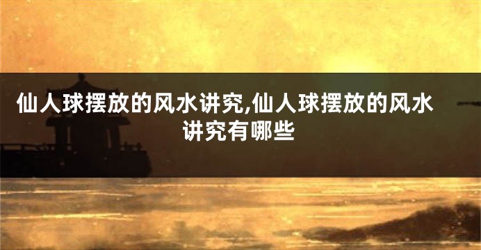 仙人球摆放的风水讲究,仙人球摆放的风水讲究有哪些