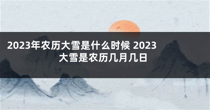 2023年农历大雪是什么时候 2023大雪是农历几月几日