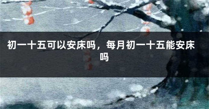 初一十五可以安床吗，每月初一十五能安床吗
