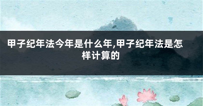 甲子纪年法今年是什么年,甲子纪年法是怎样计算的