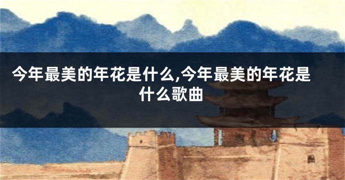 今年最美的年花是什么,今年最美的年花是什么歌曲